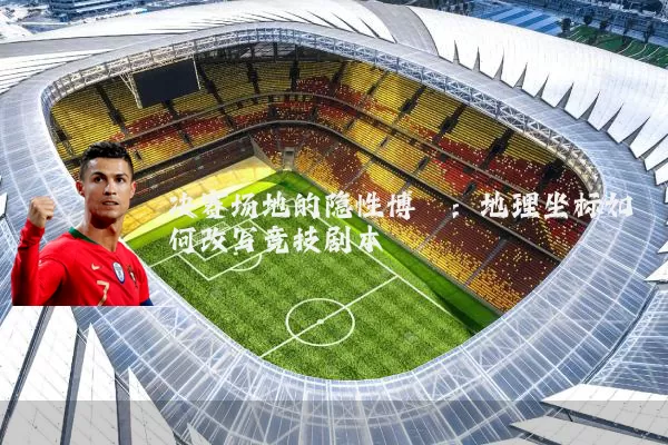 决赛场地的隐性博弈:地理坐标如何改写竞技剧本