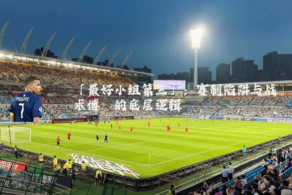「最好小组第三」:赛制陷阱与战术博弈的底层逻辑