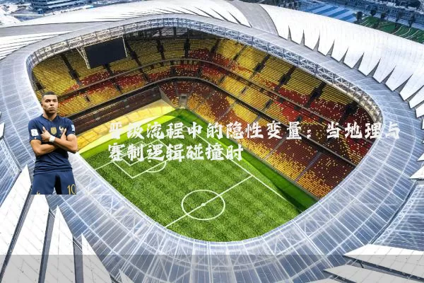 晋级流程中的隐性变量:当地理与赛制逻辑碰撞时